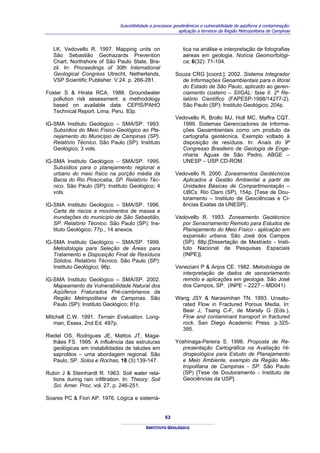 Suscetibilidade a processos geodinâmicos e vulnerabilidade de aqüíferos à contaminação:
                                                              aplicação a terrenos da Região Metropolitana de Campinas



   LK, Vedovello R. 1997. Mapping units on                      tica na análise e interpretação de fotografias
   São Sebastião Geohazards Prevention                          aéreas em geologia. Notícia Geomorfológi-
   Chart, Northshore of São Paulo State, Bra-                   ca; 6(32): 71-104.
   zil. In: Proceedings of 30th International
   Geological Congress Utrecht, Netherlands,                Souza CRG [coord.]. 2002. Sistema Integrador
   VSP Scientific Publisher. V.24. p. 266-281.                de Informações Geoambientais para o litoral
                                                              do Estado de São Paulo, aplicado ao geren-
Foster S & Hirata RCA. 1988. Groundwater                      ciamento costeiro – SIIGAL: fase II. 2º Re-
   pollution risk assessment: a methodology                   latório Científico (FAPESP-1998/14277-2).
   based on available data. CEPIS/PAHO                        São Paulo (SP): Instituto Geológico; 204p.
   Technical Report. Lima, Peru. 83p.
                                                            Vedovello R, Brollo MJ, Holl MC, Maffra CQT.
IG-SMA Instituto Geológico – SMA/SP. 1993.                    1999. Sistemas Gerenciadores de Informa-
   Subsídios do Meio Físico-Geológico ao Pla-                 ções Geoambientais como um produto da
   nejamento do Município de Campinas (SP).                   cartografia geotécnica. Exemplo voltado à
   Relatório Técnico. São Paulo (SP): Instituto               disposição de resíduos. In: Anais do 9º
   Geológico; 3 vols.                                         Congresso Brasileiro de Geologia de Enge-
                                                              nharia. Águas de São Pedro, ABGE –
IG-SMA Instituto Geológico – SMA/SP. 1995.                    UNESP – USP.CD-ROM.
   Subsídios para o planejamento regional e
   urbano do meio físico na porção média da                 Vedovello R. 2000. Zoneamentos Geotécnicos
   Bacia do Rio Piracicaba, SP. Relatório Téc-                Aplicados à Gestão Ambiental a partir de
   nico. São Paulo (SP): Instituto Geológico; 4               Unidades Básicas de Compartimentação –
   vols.                                                      UBCs. Rio Claro (SP), 154p. [Tese de Dou-
                                                              toramento – Instituto de Geociências e Ci-
IG-SMA Instituto Geológico – SMA/SP. 1996.                    ências Exatas da UNESP]..
   Carta de riscos a movimentos de massa e
   inundações do município de São Sebastião,                Vedovello R. 1993. Zoneamento Geotécnico
   SP. Relatório Técnico. São Paulo (SP): Ins-                por Sensoriamento Remoto para Estudos de
   tituto Geológico; 77p., 14 anexos.                         Planejamento do Meio Físico - aplicação em
                                                              expansão urbana. São José dos Campos
IG-SMA Instituto Geológico – SMA/SP. 1999.                    (SP), 88p.[Dissertação de Mestrado - Insti-
   Metodologia para Seleção de Áreas para                     tuto Nacional de Pesquisas Espaciais
   Tratamento e Disposição Final de Resíduos                  (INPE)].
   Sólidos. Relatório Técnico. São Paulo (SP):
   Instituto Geológico; 98p.                                Veneziani P & Anjos CE. 1982. Metodologia de
                                                              interpretação de dados de sensoriamento
IG-SMA Instituto Geológico – SMA/SP. 2002.                    remoto e aplicações em geologia. São José
   Mapeamento da Vulnerabilidade Natural dos                  dos Campos, SP. (INPE – 2227 – MD041)
   Aqüíferos Fraturados Pré-cambrianos da
   Região Metropolitana de Campinas. São                    Wang JSY & Narasimhan TN. 1993. Unsatu-
   Paulo (SP): Instituto Geológico; 81p.                      rated Flow in Fractured Porous Media. In:
                                                              Bear J, Tsang C-F, de Marsily G (Eds.).
Mitchell C.W. 1991. Terrain Evaluation. Long-                 Flow and contaminant transport in fractured
   man, Essex. 2nd Ed. 497p.                                  rock. San Diego Academic Press. p.325-
                                                              395.
Riedel OS, Rodrigues JE, Mattos JT, Maga-
   lhães FS. 1995. A influência das estruturas              Yoshinaga-Pereira S. 1996. Proposta de Re-
   geológicas em instabilidades de taludes em                 presentação Cartográfica na Avaliação Hi-
   saprolitos – uma abordagem regional. São                   drogeológica para Estudo de Planejamento
   Paulo, SP. Solos e Rochas, 18 (3):139-147.                 e Meio Ambiente, exemplo da Região Me-
                                                              tropolitana de Campinas - SP. São Paulo
Rubin J & Steinhardt R. 1963. Soil water rela-                (SP) [Tese de Doutoramento - Instituto de
  tions during rain infiltration. In: Theory: Soil            Geociências da USP].
  Sci. Amer. Proc. vol. 27, p. 246-251.

Soares PC & Fiori AP. 1976. Lógica e sistemá-


                                                       52

                                             INSTITUTO GEOLÓGICO
 