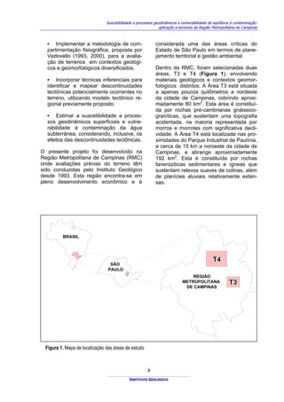 Suscetibilidade a processos geodinâmicos e vulnerabilidade de aqüíferos à contaminação:
                                                             aplicação a terrenos da Região Metropolitana de Campinas



  ▪ Implementar a metodologia de com-                      considerada uma das áreas críticas do
  partimentação fisiográfica, proposta por                 Estado de São Paulo em termos de plane-
  Vedovello (1993, 2000), para a avalia-                   jamento territorial e gestão ambiental.
  ção de terrenos em contextos geológi-
  cos e geomorfológicos diversificados.                    Dentro da RMC, foram selecionadas duas
                                                           áreas, T3 e T4 (Figura 1), envolvendo
  ▪ Incorporar técnicas inferenciais para                  materiais geológicos e contextos geomor-
  identificar e mapear descontinuidades                    fológicos distintos. A Área T3 está situada
  tectônicas potencialmente ocorrentes no                  a apenas poucos quilômetros a nordeste
  terreno, utilizando modelo tectônico re-                 da cidade de Campinas, cobrindo aproxi-
  gional previamente proposto.                             madamente 80 km2. Esta área é constituí-
                                                           da por rochas pré-cambrianas gnáissico-
  ▪ Estimar a suscetibilidade a proces-                    graníticas, que sustentam uma topografia
  sos geodinâmicos superficiais e vulne-                   acidentada, na maioria representada por
  rabilidade à contaminação da água                        morros e morrotes com significativa decli-
  subterrânea, considerando, inclusive, os                 vidade. A Área T4 está localizada nas pro-
  efeitos das descontinuidades tectônicas.                 ximidades do Parque Industrial de Paulínia,
                                                           a cerca de 15 km a noroeste da cidade de
O presente projeto foi desenvolvido na                     Campinas, e abrange aproximadamente
Região Metropolitana de Campinas (RMC)                     192 km2. Esta é constituída por rochas
onde avaliações prévias do terreno têm                     fanerozóicas sedimentares e ígneas que
sido conduzidas pelo Instituto Geológico                   sustentam relevos suaves de colinas, além
desde 1993. Esta região encontra-se em                     de planícies aluviais relativamente exten-
pleno desenvolvimento econômico e é                        sas.




         BRASIL




                                                                                            T4
                                                                                            T4
                                 SÃO
                                PAULO
                                                                              REGIÃO
                                                                          METROPOLITANA              T3
                                                                                                     T3
                                                                           DE CAMPINAS




 Figura 1. Mapa de localização das áreas de estudo



                                                      2

                                            INSTITUTO GEOLÓGICO
 