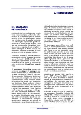 Suscetibilidade a processos geodinâmicos e vulnerabilidade de aqüíferos à contaminação:
                                                           aplicação a terrenos da Região Metropolitana de Campinas



                                                                            2.. METODOLOGIA
                                                                            2 METODOLOGIA




                                                         utilização deste tipo de abordagem na ava-
2..1.. ABORDAGEM
2 1 ABORDAGEM                                            liação de terrenos permite a elaboração de
METODOLÓGICA
METODOLÓGICA                                             um produto cartográfico único, onde os
                                                         elementos ambientais (acima citados) são
A utilização de informações sobre o meio                 representados e individualizados em uni-
físico é essencial para fundamentar a for-               dades que refletem limites fisiográficos
mulação e a implementação de políticas                   (não apenas limites funcionais demarcando
públicas, ações de planejamento, ativida-                variações de um determinado parâmetro
des e instrumentos de gestão ambiental.                  ou propriedade), o que facilita ações de
Tais informações apresentam grande im-                   planejamento territorial.
portância na avaliação de terrenos, uma
vez que os elementos fisiográficos (solo,                Na abordagem paramétrica, cada parâ-
rocha, relevo, vegetação) que compõem o                  metro ou informação temática é processa-
terreno interagem de forma variável, de-                 da individualmente para posterior integra-
terminando diferentes condições de com-                  ção. Dessa forma, são elaborados produ-
portamento frente às ações antrópicas.                   tos cartográficos referentes a cada parâ-
                                                         metro ou tema, os quais podem ser anali-
Analisando a literatura técnica internacio-              sados individualmente ou em combinações
nal sobre os métodos de avaliação de ter-                específicas, dependendo do tipo de aplica-
renos, Vedovello (2000) identifica duas                  ção e objetivo do estudo e, por vezes com
abordagens operacionais básicas para a                   atribuições de pesos. O procedimento para
espacialização de dados e informações                    elaboração de mapa de síntese final pode
sobre os terrenos: fisiográfica e paramé-                envolver diferentes estratégias que vão
trica.                                                   desde a simples superposição de informa-
                                                         ções (soma cartográfica) até mecanismos
 A abordagem fisiográfica, também de-                    de pontuação com base no conhecimento
nominada abordagem de paisagem, ele-                     intuitivo ou modelos estatísticos.
mentos componentes do terreno são iden-
tificados e analisados de forma integrada.               Autores como Mitchell (1991), Bennett &
Os componentes fisionômicos do terreno,                  Doyle (1997) e Vedovello (2000) conside-
são analisados principalmente através de                 ram que a prática de ambos os procedi-
fotointerpretação, com o intuito de identifi-            mentos, e suas respectivas características
car unidades de terreno com característi-                cartográficas, têm apontado para uma
cas distintivas. Estas unidades refletem                 vantagem da abordagem fisiográfica ou de
associações específicas de elementos am-                 paisagem sobre a paramétrica, em termos
bientais (geologia, relevo, solo, vegetação              de custos, de tempo de execução, e de
e clima), cuja expressão reflete padrões                 aplicabilidade.
morfo-ambientais recorrentes e distinguí-
veis tanto em imagens (de satélite e foto-               Exemplos de estudos que se beneficiam
grafias aéreas) quanto no próprio terreno.               da abordagem fisiográfica incluem: IG-
As unidades identificadas desta maneira                  SMA (1996 e 1999), Fernandes da Silva et
são então caracterizadas quanto às pro-                  al. (1997), Brollo et al. (2000 e 2002), Sou-
priedades e características geológico-                   za (2000), Brollo (2001), Fernandes da
geotécnicas e avaliadas em termos de                     Silva (2003, incluído neste CD-ROM). A
diagnósticos e prognósticos ambientais. A                estes trabalhos somam-se outros estudos

                                                    3

                                          INSTITUTO GEOLÓGICO
 