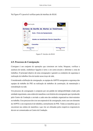 Redes de Baixa Tensão
72
Na Figura 47 é possível verificar parte da interface do SGAI.
Figura 47: Interface do SGAI
6.9. Processos de Consignação
Consignar é um conjunto de operações que consistem em isolar, bloquear, verificar a
ausência de tensão, estabelecer ligações à terra e em curto-circuito e delimitar a zona de
trabalhos. O principal objetivo de uma consignação é garantir as condições de segurança à
realização de trabalhos fora de tensão nesse troço de rede.
Considerando a definição de consignação, as equipas da AOPTG asseguram a segurança das
equipas de trabalho do PSE na realização de trabalhos de construção, de manutenção e
remodelação na rede.
Um processo de consignação é composto por um pedido de indisponibilidade criado pela
entidade requisitante, uma ordem de manobras e um boletim de consignação que é produzido
pelo Centro de Condução e enviado a cada uma das unidades organizativas intervenientes
no trabalho. Esse processo deve ter um responsável de consignação, neste caso um elemento
da AOPTG e um responsável de trabalhos, normalmente do PSE. Todas as manobras que se
encontram nas ordens de manobras e que vão ser efetuadas pelos respetivos responsáveis
devem ser comunicadas ao Centro de Condução.
 