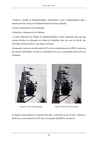 Redes de Baixa Tensão
74
• Elaborar o Pedido de Indisponibilidade, identificando a zona a indisponibilizar, data e
duração prevista e dirigi-lo à Entidade Responsável pela Condução;
• Propor o Responsável de Consignação;
• Identificar o Responsável de Trabalhos.
A correta elaboração de Pedidos de Indisponibilidade é muito importante para que não
existam dúvidas na elaboração da Ordem de Manobras, pois em caso de dúvida, são
solicitados esclarecimentos, o que atrasa o processo.
Acompanhei o processo de elaboração de PI’s com os colaboradores da AOPTG e onde uma
das maiores dificuldades consistia no entendimento do que era pretendido pelo Centro de
Condução.
Figura 49: Antes da Consignação Figura 50: Depois da Consignação
As figuras acima mostram o resultado final após a realização de um PI para a abertura e
fecho de um seccionador de um PT, para consignação do QGBT (ver anexo I).
 