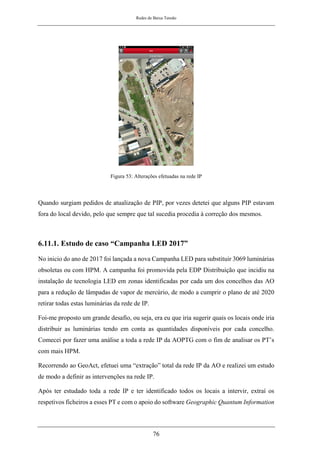 Redes de Baixa Tensão
76
Figura 53: Alterações efetuadas na rede IP
Quando surgiam pedidos de atualização de PIP, por vezes detetei que alguns PIP estavam
fora do local devido, pelo que sempre que tal sucedia procedia à correção dos mesmos.
6.11.1. Estudo de caso “Campanha LED 2017”
No inicio do ano de 2017 foi lançada a nova Campanha LED para substituir 3069 luminárias
obsoletas ou com HPM. A campanha foi promovida pela EDP Distribuição que incidiu na
instalação de tecnologia LED em zonas identificadas por cada um dos concelhos das AO
para a redução de lâmpadas de vapor de mercúrio, de modo a cumprir o plano de até 2020
retirar todas estas luminárias da rede de IP.
Foi-me proposto um grande desafio, ou seja, era eu que iria sugerir quais os locais onde iria
distribuir as luminárias tendo em conta as quantidades disponíveis por cada concelho.
Comecei por fazer uma análise a toda a rede IP da AOPTG com o fim de analisar os PT’s
com mais HPM.
Recorrendo ao GeoAct, efetuei uma “extração” total da rede IP da AO e realizei um estudo
de modo a definir as intervenções na rede IP.
Após ter estudado toda a rede IP e ter identificado todos os locais a intervir, extraí os
respetivos ficheiros a esses PT e com o apoio do software Geographic Quantum Information
 