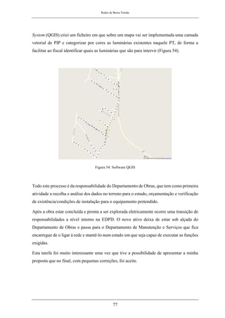 Redes de Baixa Tensão
77
System (QGIS) criei um ficheiro em que sobre um mapa vai ser implementada uma camada
vetorial de PIP e categorizar por cores as luminárias existentes naquele PT, de forma a
facilitar ao fiscal identificar quais as luminárias que são para intervir (Figura 54).
Figura 54: Software QGIS
Todo este processo é da responsabilidade do Departamento de Obras, que tem como primeira
atividade a recolha e análise dos dados no terreno para o estudo, orçamentação e verificação
de existência/condições de instalação para o equipamento pretendido.
Após a obra estar concluída e pronta a ser explorada eletricamente ocorre uma transição de
responsabilidades a nível interno na EDPD. O novo ativo deixa de estar sob alçada do
Departamento de Obras e passa para o Departamento de Manutenção e Serviços que fica
encarregue de o ligar à rede e mantê-lo num estado em que seja capaz de executar as funções
exigidas.
Esta tarefa foi muito interessante uma vez que tive a possibilidade de apresentar a minha
proposta que no final, com pequenas correções, foi aceite.
 