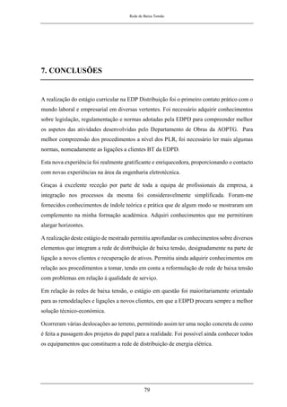 Rede de Baixa Tensão
79
7. CONCLUSÕES
A realização do estágio curricular na EDP Distribuição foi o primeiro contato prático com o
mundo laboral e empresarial em diversas vertentes. Foi necessário adquirir conhecimentos
sobre legislação, regulamentação e normas adotadas pela EDPD para compreender melhor
os aspetos das atividades desenvolvidas pelo Departamento de Obras da AOPTG. Para
melhor compreensão dos procedimentos a nível dos PLR, foi necessário ler mais algumas
normas, nomeadamente as ligações a clientes BT da EDPD.
Esta nova experiência foi realmente gratificante e enriquecedora, proporcionando o contacto
com novas experiências na área da engenharia eletrotécnica.
Graças à excelente receção por parte de toda a equipa de profissionais da empresa, a
integração nos processos da mesma foi consideravelmente simplificada. Foram-me
fornecidos conhecimentos de índole teórica e prática que de algum modo se mostraram um
complemento na minha formação académica. Adquiri conhecimentos que me permitiram
alargar horizontes.
A realização deste estágio de mestrado permitiu aprofundar os conhecimentos sobre diversos
elementos que integram a rede de distribuição de baixa tensão, designadamente na parte de
ligação a novos clientes e recuperação de ativos. Permitiu ainda adquirir conhecimentos em
relação aos procedimentos a tomar, tendo em conta a reformulação de rede de baixa tensão
com problemas em relação à qualidade de serviço.
Em relação às redes de baixa tensão, o estágio em questão foi maioritariamente orientado
para as remodelações e ligações a novos clientes, em que a EDPD procura sempre a melhor
solução técnico-económica.
Ocorreram várias deslocações ao terreno, permitindo assim ter uma noção concreta de como
é feita a passagem dos projetos do papel para a realidade. Foi possível ainda conhecer todos
os equipamentos que constituem a rede de distribuição de energia elétrica.
 