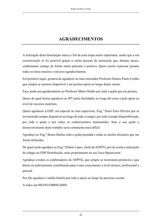 Redes de Baixa Tensão
ix
AGRADECIMENTOS
A realização desta dissertação marca o fim de uma etapa muito importante, sendo que a sua
concretização só foi possível graças a várias pessoas da instituição que, durante meses,
colaboraram comigo de forma muito presente e positiva. Quero assim expressar perante
todos os meus maiores e sinceros agradecimentos.
Em primeiro lugar, gostaria de agradecer ao meu orientador Professor Doutor Paulo Coelho
que sempre se mostrou disponível e me prestou apoio ao longo destes meses.
Faço ainda um agradecimento ao Professor Mário Hélder por toda a ajuda que me prestou.
Quero de igual forma agradecer ao IPT pelas facilidades ao longo do curso e pelo apoio ao
nível de recursos materiais.
Quero agradecer à EDP, em especial ao meu supervisor, Eng.º Nuno Enes Oliveira por se
ter mostrado sempre disponível ao longo de todo o estágio, por todo o tempo disponibilizado,
por toda a ajuda e por todos os conhecimentos transmitidos. Sem a sua ajuda o
desenvolvimento deste trabalho seria certamente mais difícil.
Agradeço ao Eng.º Bruno Barbas toda a ajuda prestada e todas as tarefas aliciantes que me
foram atribuídas.
De igual modo agradeço ao Eng.º Hilário Lopes, chefe da AOPTG, por ter aceite a realização
do estágio na EDP Distribuição, mais propriamente na sua Área Operacional.
Agradeço a todos os colaboradores da AOPTG, que sempre se mostraram prestáveis e que
direta ou indiretamente contribuíram para o meu crescimento a nível técnico, profissional e
pessoal.
Por fim agradeço à minha família por todo o apoio ao longo do percurso escolar.
A todos um MUITO OBRIGADO!
 