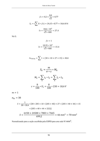 Redes de Baixa Tensão
96
𝑓𝑠 = 0,2 +
0,8
√2
= 0,77
𝑆𝐶 = (∑ 𝑆𝑖 ∗ 𝑓𝑠) = 24,15 ∗ 0,77 = 18,6 𝑘𝑉𝐴
𝐼𝑠 =
18,6 ∗ 103
√3 ∗ 400
= 27 𝐴
Nó E:
𝑓𝑠 = 1
𝐼𝑠 =
10,35 ∗ 103
√3 ∗ 400
= 15 𝐴
𝐼𝑠𝑇𝑂𝑇𝐴𝐿 = ∑ 𝐼 = (30 + 10 + 27 + 15) = 82𝐴
𝑆𝑘 =
𝑚
𝜎 ∗ 𝜀
∗ 𝑀𝑘
𝑀𝑘 = ∑ 𝑖𝑘 ∗ 𝑙𝑘 = ∑ 𝐼𝑘 ∗ 𝐿𝑘
𝑘
𝑘
𝜀 =
8
100
∗ 𝑈𝑠 =
8
100
∗ 230 = 18,4 𝑉
𝑚 = 1
𝜎𝐴𝐿 = 38
𝑆 =
1
38 ∗ 18,4
∗ [30 ∗ 205 + 10 ∗ (205 + 40) + 27 ∗ (205 + 40 + 44) + 15
∗ (205 + 40 + 44 + 222)]
𝑆 =
6150 + 24500 + 7803 + 7665
699,2
= 66 𝑚𝑚2
→ 70 𝑚𝑚2
Normalizando para a seção escolhida pela EDPD para esta rede 95 𝑚𝑚2
.
 