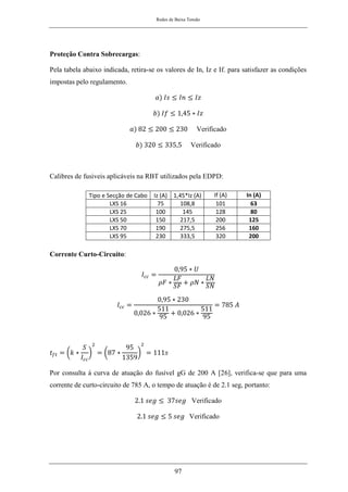 Redes de Baixa Tensão
97
Proteção Contra Sobrecargas:
Pela tabela abaixo indicada, retira-se os valores de In, Iz e If. para satisfazer as condições
impostas pelo regulamento.
𝑎) 𝐼𝑠 ≤ 𝐼𝑛 ≤ 𝐼𝑧
𝑏) 𝐼𝑓 ≤ 1,45 ∗ 𝐼𝑧
𝑎) 82 ≤ 200 ≤ 230 Verificado
𝑏) 320 ≤ 335,5 Verificado
Calibres de fusiveis aplicáveis na RBT utilizados pela EDPD:
Corrente Curto-Circuito:
𝐼𝑐𝑐 =
0,95 ∗ 𝑈
𝜌𝐹 ∗
𝐿𝐹
𝑆𝐹
+ 𝜌𝑁 ∗
𝐿𝑁
𝑆𝑁
𝐼𝑐𝑐 =
0,95 ∗ 230
0,026 ∗
511
95
+ 0,026 ∗
511
95
= 785 𝐴
𝑡𝑓𝑡 = (𝑘 ∗
𝑆
𝐼𝑐𝑐
)
2
= (87 ∗
95
1359
)
2
= 111𝑠
Por consulta á curva de atuação do fusível gG de 200 A [26], verifica-se que para uma
corrente de curto-circuito de 785 A, o tempo de atuação é de 2.1 seg, portanto:
2.1 𝑠𝑒𝑔 ≤ 37𝑠𝑒𝑔 Verificado
2.1 𝑠𝑒𝑔 ≤ 5 𝑠𝑒𝑔 Verificado
Tipo e Secção de Cabo Iz (A) 1,45*Iz (A) If (A) In (A)
LXS 16 75 108,8 101 63
LXS 25 100 145 128 80
LXS 50 150 217,5 200 125
LXS 70 190 275,5 256 160
LXS 95 230 333,5 320 200
 