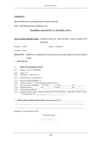 Rede de Baixa Tensão
103
ANEXO J
Memória Descritiva acompanhada do Projeto efetuado.
EDP – DISTRIBUIÇÃO, ENERGIA, S.A
MEMÓRIA DESCRITIVA E JUSTIFICATIVA
INSTALAÇÕES PROJECTADAS: Estabelecimento da Rede de Baixa Tensão Ligada ao PT
XXXX D
Freguesia : Lisboa Lugar e nº de fogos 25
Concelho: Lisboa
OBJECTIVO : - Melhorar as condições de fornecimento de energia elétrica em baixa tensão a
Lisboa
1. DESCRIÇÃO
1.1 REDE DE DISTRIBUIÇÃO BT
2.2.1 Traçado – des. Nº : 00.0000.00
2.2.2 Apoios : 41
2.2.3 Condutores : LXS 4*95+16
2.2.4 Corte circuitos e seccionadores 2
2.2.5 Focos de iluminação pública 12
2.2.6 Terras de serviço – 5 : Como indicado no desenho anexo
2.2.7 Travessia EN nº XXXXXX km XXX_______; C. Ferro ______________km ___________
2.2.8 Ocupações EN nº __________ km ____________; C. Ferro ______________km ___________
2.2.9 Cruzamento de linhas de _________________________________________________________
2.2.10 Ligação a redes existentes e processo relacionado: PT LIS XXXX D e Linha MT a 30 kV Nº XXX_
– Licenciados pelo Pº ______________________________________
2. INDICAÇÕES COMPLEMENTARES: Desativação de PT____________________________
____________________________________________________________________________________
____________________________________________________________________________________
Portalegre, 30, de Setembro de 2016
O Autor do Projeto
____________________
( )
 