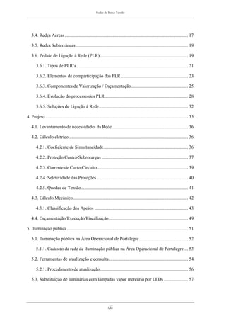 Redes de Baixa Tensão
xii
3.4. Redes Aéreas............................................................................................................ 17
3.5. Redes Subterrâneas .................................................................................................. 19
3.6. Pedido de Ligação à Rede (PLR) ............................................................................. 19
3.6.1. Tipos de PLR’s.................................................................................................. 21
3.6.2. Elementos de comparticipação dos PLR........................................................... 23
3.6.3. Componentes de Valorização / Orçamentação.................................................. 25
3.6.4. Evolução do processo dos PLR......................................................................... 28
3.6.5. Soluções de Ligação á Rede.............................................................................. 32
4. Projeto ............................................................................................................................. 35
4.1. Levantamento de necessidades da Rede................................................................... 36
4.2. Cálculo elétrico ........................................................................................................ 36
4.2.1. Coeficiente de Simultaneidade.......................................................................... 36
4.2.2. Proteção Contra-Sobrecargas ............................................................................ 37
4.2.3. Corrente de Curto-Circuito................................................................................ 39
4.2.4. Seletividade das Proteções ................................................................................ 40
4.2.5. Quedas de Tensão.............................................................................................. 41
4.3. Cálculo Mecânico..................................................................................................... 42
4.3.1. Classificação dos Apoios .................................................................................. 43
4.4. Orçamentação/Execução/Fiscalização ..................................................................... 49
5. Iluminação pública .......................................................................................................... 51
5.1. Iluminação pública na Área Operacional de Portalegre........................................... 52
5.1.1. Cadastro da rede de iluminação pública na Área Operacional de Portalegre ... 53
5.2. Ferramentas de atualização e consulta ..................................................................... 54
5.2.1. Procedimento de atualização............................................................................. 56
5.3. Substituição de luminárias com lâmpadas vapor mercúrio por LEDs ..................... 57
 