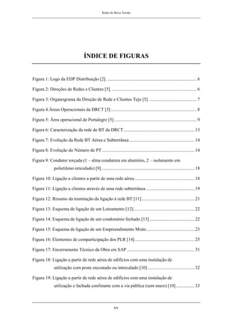 Redes de Baixa Tensão
xv
ÍNDICE DE FIGURAS
Figura 1: Logo da EDP Distribuição [2]. .............................................................................. 6
Figura 2: Direções de Redes e Clientes [5]. .......................................................................... 6
Figura 3: Organograma da Direção de Rede e Clientes Tejo [5] .......................................... 7
Figura 4:Áreas Operacionais da DRCT [5]........................................................................... 8
Figura 5: Área operacional de Portalegre [5] ........................................................................ 9
Figura 6: Caracterização da rede de BT da DRCT.............................................................. 13
Figura 7: Evolução da Rede BT Aérea e Subterrânea......................................................... 14
Figura 8: Evolução do Número de PT................................................................................. 14
Figura 9: Condutor torçada (1 – alma condutora em alumínio, 2 – isolamento em
polietileno reticulado) [9] ................................................................................. 18
Figura 10: Ligação a clientes a partir de uma rede aérea .................................................... 18
Figura 11: Ligação a clientes através de uma rede subterrânea .......................................... 19
Figura 12: Resumo da tramitação da ligação à rede BT [11] .............................................. 21
Figura 13: Esquema de ligação de um Loteamento [12]..................................................... 22
Figura 14: Esquema de ligação de um condomínio fechado [13] ....................................... 22
Figura 15: Esquema de ligação de um Empreendimento Misto.......................................... 23
Figura 16: Elementos de comparticipação dos PLR [14].................................................... 25
Figura 17: Encerramento Técnico da Obra em SAP ........................................................... 31
Figura 18: Ligação a partir de rede aérea de edifícios com uma instalação de
utilização com poste encostado ou intercalado [10]......................................... 32
Figura 19: Ligação a partir de rede aérea de edifícios com uma instalação de
utilização e fachada confinante com a via pública (sem muro) [10] ................ 33
 