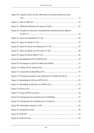 Redes de Baixa Tensão
xvi
Figura 20: Ligações a partir de rede subterrânea, construções dotadas de muro
[10] ................................................................................................................... 33
Figura 21: Software DPLAN............................................................................................... 35
Figura 22:. Diferentes aplicações dos apoios de betão........................................................ 42
Figura 23: Exemplo de referencial considerado para determinação dos ângulos
𝛽1, 𝛽2 𝑒 𝛼......................................................................................................... 43
Figura 24: Apoio de Alinhamento [17,18].......................................................................... 45
Figura 25: Apoio de Ângulo [17,18]................................................................................... 45
Figura 26: Apoio de reforço em alinhamento [17,18]......................................................... 46
Figura 27: Apoio em ângulo com derivação [17,18]. ......................................................... 46
Figura 28: Apoio em fim de linha [17,18]. ......................................................................... 48
Figura 29: Quantidade de PIP na AOPTG [23]................................................................... 52
Figura 30: Tecnologias na rede IP (Cedido pela EDPD). ................................................... 53
Figura 31: Cadastro IP em Android [23]............................................................................. 55
Figura 32: Cadastro IP em BackOffice [23]........................................................................ 55
Figura 33: Fluxograma do processo de atualização do cadastro da rede IP........................ 57
Figura 34: Quantidade de LED na AOPTG [23]................................................................. 58
Figura 35: Quantidade de Mercúrio na AOPTG [23]. ........................................................ 59
Figura 36: Eletrocorder....................................................................................................... 62
Figura 37: Croqui de PLR no terreno.................................................................................. 64
Figura 38: Carregamento das medições de Uso Partilhado................................................. 65
Figura 39: Carregamento das medições de Uso Exclusivo................................................. 65
Figura 40: Valorização efetuado no SAP............................................................................ 65
Figura 41: Exemplo de croqui............................................................................................. 66
Figura 42: Rede SIT ............................................................................................................ 67
Figura 43: Radiodetection ................................................................................................... 68
 