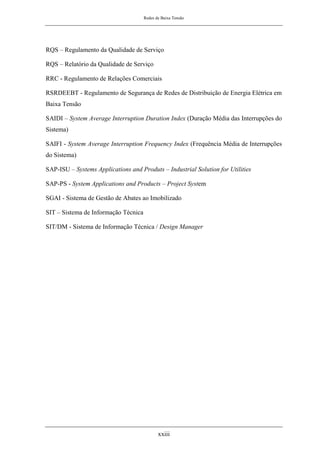 Redes de Baixa Tensão
xxiii
RQS – Regulamento da Qualidade de Serviço
RQS – Relatório da Qualidade de Serviço
RRC - Regulamento de Relações Comerciais
RSRDEEBT - Regulamento de Segurança de Redes de Distribuição de Energia Elétrica em
Baixa Tensão
SAIDI – System Average Interruption Duration Index (Duração Média das Interrupções do
Sistema)
SAIFI - System Average Interruption Frequency Index (Frequência Média de Interrupções
do Sistema)
SAP-ISU – Systems Applications and Produts – Industrial Solution for Utilities
SAP-PS - System Applications and Products – Project System
SGAI - Sistema de Gestão de Abates ao Imobilizado
SIT – Sistema de Informação Técnica
SIT/DM - Sistema de Informação Técnica / Design Manager
 