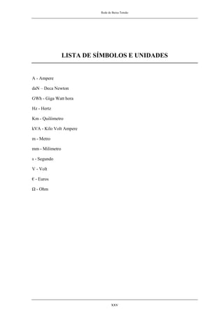 Rede de Baixa Tensão
xxv
LISTA DE SÍMBOLOS E UNIDADES
A - Ampere
daN – Deca Newton
GWh - Giga Watt hora
Hz - Hertz
Km - Quilómetro
kVA - Kilo Volt Ampere
m - Metro
mm - Milímetro
s - Segundo
V - Volt
€ - Euros
Ω - Ohm
 