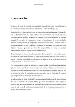 Rede de Baixa Tensão
1
1. INTRODUÇÃO
No âmbito do curso de Mestrado em Engenharia Eletrotécnica surgiu a possibilidade de
realização de um estágio curricular em contexto real na EDP Distribuição, S.A..
A energia elétrica é decisiva e indispensável ao quotidiano da sociedade atual. Ao longo dos
anos o desenvolvimento das redes elétricas foi acompanhado pelo crescer de novas
tecnologias a nível mundial. A exploração das redes elétricas exige da parte da entidade
responsável por ações de planeamento, projeto e licenciamento de novas instalações
elétricas. Ao longo do estágio foi possível presenciar todas as fases e assimilar todos os
conhecimentos teóricos com a prática em contexto real. A presente dissertação tem como
objetivo principal apresentar as atividades desenvolvidas ao longo do estágio,
especificamente o que diz respeito a redes de baixa tensão.
Durante o estágio surgiu a oportunidade de realizar diversos projetos e acompanhar equipas
de trabalho do departamento de obras. O departamento de obras tem a seu cargo funções de
ligação a clientes, remodelação e modificação de redes de baixa tensão assim como o
acompanhamento no terreno das mesmas.
Este estágio permitiu-me alargar horizontes e testar as minhas limitações e dificuldades em
aplicar a teoria adquirida aos casos reais que iam surgindo. Graças aos ensinamentos e
experiências que me foram transmitidas pelos vários profissionais com quem contactei, foi-
me possível aperceber de muitos pormenores importantes quer na elaboração de projetos,
quer, simplesmente na observação de redes elétricas.
As redes elétricas de Baixa Tensão (BT), normalmente designadas redes de distribuição em
BT, são os elementos do sistema elétrico que mais frequentemente estão sujeitos a
modificações. Seja pela necessidade de alimentação de novos clientes, planeamento a curto-
prazo da rede ou ainda melhoramento da qualidade de serviço, trata-se de uma área de
atuação em constante atualização.
 