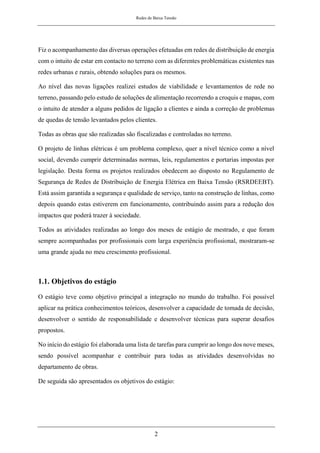 Redes de Baixa Tensão
2
Fiz o acompanhamento das diversas operações efetuadas em redes de distribuição de energia
com o intuito de estar em contacto no terreno com as diferentes problemáticas existentes nas
redes urbanas e rurais, obtendo soluções para os mesmos.
Ao nível das novas ligações realizei estudos de viabilidade e levantamentos de rede no
terreno, passando pelo estudo de soluções de alimentação recorrendo a croquis e mapas, com
o intuito de atender a alguns pedidos de ligação a clientes e ainda a correção de problemas
de quedas de tensão levantados pelos clientes.
Todas as obras que são realizadas são fiscalizadas e controladas no terreno.
O projeto de linhas elétricas é um problema complexo, quer a nível técnico como a nível
social, devendo cumprir determinadas normas, leis, regulamentos e portarias impostas por
legislação. Desta forma os projetos realizados obedecem ao disposto no Regulamento de
Segurança de Redes de Distribuição de Energia Elétrica em Baixa Tensão (RSRDEEBT).
Está assim garantida a segurança e qualidade de serviço, tanto na construção de linhas, como
depois quando estas estiverem em funcionamento, contribuindo assim para a redução dos
impactos que poderá trazer à sociedade.
Todos as atividades realizadas ao longo dos meses de estágio de mestrado, e que foram
sempre acompanhadas por profissionais com larga experiência profissional, mostraram-se
uma grande ajuda no meu crescimento profissional.
1.1. Objetivos do estágio
O estágio teve como objetivo principal a integração no mundo do trabalho. Foi possível
aplicar na prática conhecimentos teóricos, desenvolver a capacidade de tomada de decisão,
desenvolver o sentido de responsabilidade e desenvolver técnicas para superar desafios
propostos.
No início do estágio foi elaborada uma lista de tarefas para cumprir ao longo dos nove meses,
sendo possível acompanhar e contribuir para todas as atividades desenvolvidas no
departamento de obras.
De seguida são apresentados os objetivos do estágio:
 