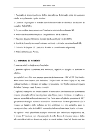 Redes de Baixa Tensão
3
1. Aquisição de conhecimentos no âmbito das redes de distribuição, onde foi necessário
estudar os regulamentos e guias técnicos;
2. Conhecer a legislação e os métodos de trabalho associados à valorização dos Pedidos de
Ligação à Rede (PLR);
3. Orçamentação e acompanhamento/Fiscalização no controlo de obras de BT;
4. Análise das Redes Distribuição de Energia Elétrica BT (RDEEBT);
5. Aquisição de competências na alteração das Redes Baixa Tensão (RBT);
6. Aquisição de conhecimentos técnicos no âmbito da exploração operacional das RBT;
7. Execução de Projetos BT (Aplicação de todos os conhecimentos adquiridos);
8. Análise à Iluminação Pública.
1.2. Estrutura do Relatório
O presente relatório divide-se em 7 capítulos.
O primeiro capítulo é composto pela introdução, objetivos do estágio e a estrutura do
relatório.
No capítulo 2, será feita uma pequena apresentação da empresa – EDP e EDP Distribuição.
Ainda dentro deste capítulo será abordada a Direção Redes e Clientes Tejo (DRCT), onde
serão apresentadas as principais atividades, o organograma e por fim faz-se uma abordagem
da AO de Portalegre, onde decorreu o estágio.
O capítulo 3 diz respeito aos estudos de redes de baixa tensão. Inicialmente será exposta uma
pequena introdução sobre a importância da rede elétrica para os clientes e a evolução que a
rede nua tem sofrido ao longo dos anos no País. Outro ponto referido é a quantidade de RBT
que existe em Portugal, incluindo redes aéreas e subterrâneas. Por fim apresenta-se todo o
processo de ligação à rede, incluindo os tipos existentes e os seus conceitos, quais os
encargos e toda a evolução dos PLR, mostrando ainda soluções reais de ligação a clientes.
No capítulo 4 serão apresentadas as etapas necessárias para a realização do projeto de BT.
O projeto BT inicia-se com o levantamento da rede, depois de reunidos todos os dados
relevantes dá-se inicio ao desenho do projeto através do software AutoCad, durante esta fase
 
