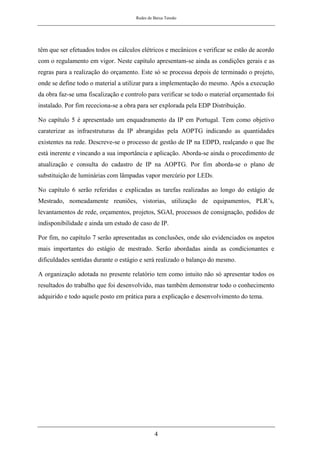 Redes de Baixa Tensão
4
têm que ser efetuados todos os cálculos elétricos e mecânicos e verificar se estão de acordo
com o regulamento em vigor. Neste capítulo apresentam-se ainda as condições gerais e as
regras para a realização do orçamento. Este só se processa depois de terminado o projeto,
onde se define todo o material a utilizar para a implementação do mesmo. Após a execução
da obra faz-se uma fiscalização e controlo para verificar se todo o material orçamentado foi
instalado. Por fim receciona-se a obra para ser explorada pela EDP Distribuição.
No capítulo 5 é apresentado um enquadramento da IP em Portugal. Tem como objetivo
caraterizar as infraestruturas da IP abrangidas pela AOPTG indicando as quantidades
existentes na rede. Descreve-se o processo de gestão de IP na EDPD, realçando o que lhe
está inerente e vincando a sua importância e aplicação. Aborda-se ainda o procedimento de
atualização e consulta do cadastro de IP na AOPTG. Por fim aborda-se o plano de
substituição de luminárias com lâmpadas vapor mercúrio por LEDs.
No capítulo 6 serão referidas e explicadas as tarefas realizadas ao longo do estágio de
Mestrado, nomeadamente reuniões, vistorias, utilização de equipamentos, PLR’s,
levantamentos de rede, orçamentos, projetos, SGAI, processos de consignação, pedidos de
indisponibilidade e ainda um estudo de caso de IP.
Por fim, no capítulo 7 serão apresentadas as conclusões, onde são evidenciados os aspetos
mais importantes do estágio de mestrado. Serão abordadas ainda as condicionantes e
dificuldades sentidas durante o estágio e será realizado o balanço do mesmo.
A organização adotada no presente relatório tem como intuito não só apresentar todos os
resultados do trabalho que foi desenvolvido, mas também demonstrar todo o conhecimento
adquirido e todo aquele posto em prática para a explicação e desenvolvimento do tema.
 