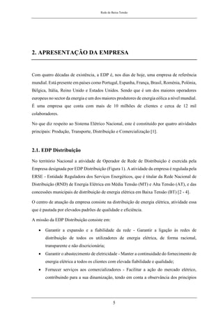 Rede de Baixa Tensão
5
2. APRESENTAÇÃO DA EMPRESA
Com quatro décadas de existência, a EDP é, nos dias de hoje, uma empresa de referência
mundial. Está presente em países como Portugal, Espanha, França, Brasil, Roménia, Polónia,
Bélgica, Itália, Reino Unido e Estados Unidos. Sendo que é um dos maiores operadores
europeus no sector da energia e um dos maiores produtores de energia eólica a nível mundial.
É uma empresa que conta com mais de 10 milhões de clientes e cerca de 12 mil
colaboradores.
No que diz respeito ao Sistema Elétrico Nacional, este é constituído por quatro atividades
principais: Produção, Transporte, Distribuição e Comercialização [1].
2.1. EDP Distribuição
No território Nacional a atividade de Operador de Rede de Distribuição é exercida pela
Empresa designada por EDP Distribuição (Figura 1). A atividade da empresa é regulada pela
ERSE - Entidade Reguladora dos Serviços Energéticos, que é titular da Rede Nacional de
Distribuição (RND) de Energia Elétrica em Média Tensão (MT) e Alta Tensão (AT), e das
concessões municipais de distribuição de energia elétrica em Baixa Tensão (BT) [2 - 4].
O centro de atuação da empresa consiste na distribuição de energia elétrica, atividade essa
que é pautada por elevados padrões de qualidade e eficiência.
A missão da EDP Distribuição consiste em:
• Garantir a expansão e a fiabilidade da rede - Garantir a ligação às redes de
distribuição de todos os utilizadores de energia elétrica, de forma racional,
transparente e não discricionária;
• Garantir o abastecimento de eletricidade - Manter a continuidade do fornecimento de
energia elétrica a todos os clientes com elevada fiabilidade e qualidade;
• Fornecer serviços aos comercializadores - Facilitar a ação do mercado elétrico,
contribuindo para a sua dinamização, tendo em conta a observância dos princípios
 