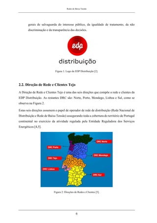 Redes de Baixa Tensão
6
gerais de salvaguarda do interesse público, da igualdade de tratamento, da não
discriminação e da transparência das decisões.
Figura 1: Logo da EDP Distribuição [2].
2.2. Direção de Rede e Clientes Tejo
A Direção de Rede e Clientes Tejo é uma das seis direções que compõe a rede e clientes da
EDP Distribuição. As restantes DRC são: Norte, Porto, Mondego, Lisboa e Sul, como se
observa na Figura 2.
Estas seis direções assumem o papel de operador de rede de distribuição (Rede Nacional de
Distribuição e Rede de Baixa Tensão) assegurando toda a cobertura do território de Portugal
continental no exercício da atividade regulada pela Entidade Reguladora dos Serviços
Energéticos [4,5].
Figura 2: Direções de Redes e Clientes [5].
 