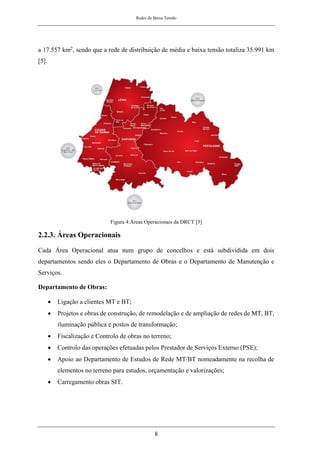 Redes de Baixa Tensão
8
a 17.557 km2, sendo que a rede de distribuição de média e baixa tensão totaliza 35.991 km
[5].
Figura 4:Áreas Operacionais da DRCT [5]
2.2.3. Áreas Operacionais
Cada Área Operacional atua num grupo de concelhos e está subdividida em dois
departamentos sendo eles o Departamento de Obras e o Departamento de Manutenção e
Serviços.
Departamento de Obras:
• Ligação a clientes MT e BT;
• Projetos e obras de construção, de remodelação e de ampliação de redes de MT, BT,
iluminação pública e postos de transformação;
• Fiscalização e Controlo de obras no terreno;
• Controlo das operações efetuadas pelos Prestador de Serviços Externo (PSE);
• Apoio ao Departamento de Estudos de Rede MT/BT nomeadamente na recolha de
elementos no terreno para estudos, orçamentação e valorizações;
• Carregamento obras SIT.
 
