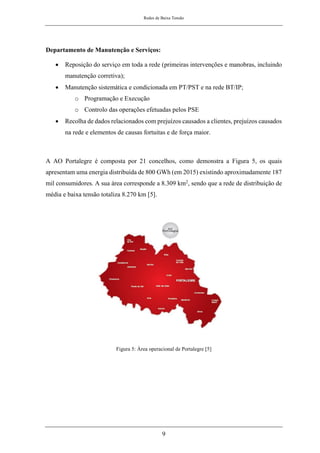 Redes de Baixa Tensão
9
Departamento de Manutenção e Serviços:
• Reposição do serviço em toda a rede (primeiras intervenções e manobras, incluindo
manutenção corretiva);
• Manutenção sistemática e condicionada em PT/PST e na rede BT/IP;
o Programação e Execução
o Controlo das operações efetuadas pelos PSE
• Recolha de dados relacionados com prejuízos causados a clientes, prejuízos causados
na rede e elementos de causas fortuitas e de força maior.
A AO Portalegre é composta por 21 concelhos, como demonstra a Figura 5, os quais
apresentam uma energia distribuída de 800 GWh (em 2015) existindo aproximadamente 187
mil consumidores. A sua área corresponde a 8.309 km2, sendo que a rede de distribuição de
média e baixa tensão totaliza 8.270 km [5].
Figura 5: Área operacional de Portalegre [5]
 