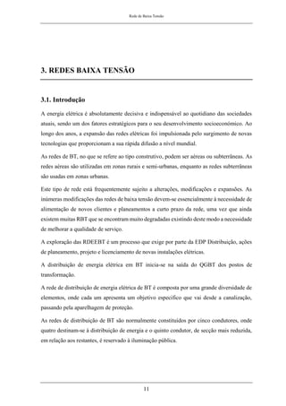 Rede de Baixa Tensão
11
3. REDES BAIXA TENSÃO
3.1. Introdução
A energia elétrica é absolutamente decisiva e indispensável ao quotidiano das sociedades
atuais, sendo um dos fatores estratégicos para o seu desenvolvimento socioeconómico. Ao
longo dos anos, a expansão das redes elétricas foi impulsionada pelo surgimento de novas
tecnologias que proporcionam a sua rápida difusão a nível mundial.
As redes de BT, no que se refere ao tipo construtivo, podem ser aéreas ou subterrâneas. As
redes aéreas são utilizadas em zonas rurais e semi-urbanas, enquanto as redes subterrâneas
são usadas em zonas urbanas.
Este tipo de rede está frequentemente sujeito a alterações, modificações e expansões. As
inúmeras modificações das redes de baixa tensão devem-se essencialmente à necessidade de
alimentação de novos clientes e planeamentos a curto prazo da rede, uma vez que ainda
existem muitas RBT que se encontram muito degradadas existindo deste modo a necessidade
de melhorar a qualidade de serviço.
A exploração das RDEEBT é um processo que exige por parte da EDP Distribuição, ações
de planeamento, projeto e licenciamento de novas instalações elétricas.
A distribuição de energia elétrica em BT inicia-se na saída do QGBT dos postos de
transformação.
A rede de distribuição de energia elétrica de BT é composta por uma grande diversidade de
elementos, onde cada um apresenta um objetivo especifico que vai desde a canalização,
passando pela aparelhagem de proteção.
As redes de distribuição de BT são normalmente constituídos por cinco condutores, onde
quatro destinam-se à distribuição de energia e o quinto condutor, de secção mais reduzida,
em relação aos restantes, é reservado à iluminação pública.
 