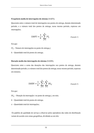 Redes de Baixa Tensão
16
Frequência media de interrupções do sistema (SAIFI);
Quociente entre o número total de interrupções nos pontos de entrega, durante determinado
período, e o número total dos pontos de entrega, nesse mesmo período, expresso em
interrupções;
𝑆𝐴𝐼𝐹𝐼 =
1
𝑘
∗ ∑ 𝐹𝐼𝑗
𝑘
𝑗=1
(Equação 1)
Em que:
𝐹𝐼𝑗 – Número de interrupções no ponto de entrega j;
𝑘 – Quantidade total de pontos de entrega;
Duração media das interrupções do sistema (SAIDI);
Quociente entre a soma das durações das interrupções nos pontos de entrega, durante
determinado período, e o número total dos pontos de entrega, nesse mesmo período, expressa
em minutos;
𝑆𝐴𝐼𝐷𝐼 =
1
𝑘
∗ ∑∗
𝑘
𝑗=1
∑ 𝐷𝐼𝑖𝑗
𝑥
𝑖=1
(Equação 2)
Em que:
𝐷𝐼𝑖𝑗 – Duração da interrupção i no ponto de entrega j, em min;
𝑘 – Quantidade total de pontos de entrega;
𝑥 – Quantidade total de interrupções;
Os padrões de qualidade de serviço a observar pelos operadores das redes de distribuição
variam de acordo com zonas geográficas, dividindo-se em três:
 