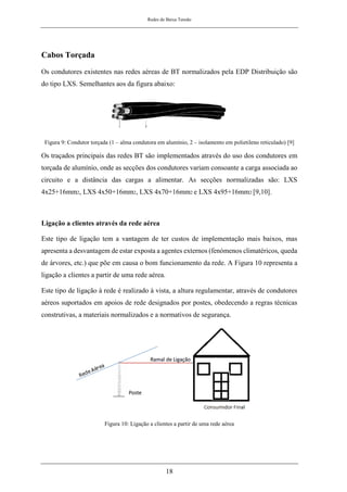 Redes de Baixa Tensão
18
Cabos Torçada
Os condutores existentes nas redes aéreas de BT normalizados pela EDP Distribuição são
do tipo LXS. Semelhantes aos da figura abaixo:
Figura 9: Condutor torçada (1 – alma condutora em alumínio, 2 – isolamento em polietileno reticulado) [9]
Os traçados principais das redes BT são implementados através do uso dos condutores em
torçada de alumínio, onde as secções dos condutores variam consoante a carga associada ao
circuito e a distância das cargas a alimentar. As secções normalizadas são: LXS
4x25+16mm2, LXS 4x50+16mm2, LXS 4x70+16mm2 e LXS 4x95+16mm2 [9,10].
Ligação a clientes através da rede aérea
Este tipo de ligação tem a vantagem de ter custos de implementação mais baixos, mas
apresenta a desvantagem de estar exposta a agentes externos (fenómenos climatéricos, queda
de árvores, etc.) que põe em causa o bom funcionamento da rede. A Figura 10 representa a
ligação a clientes a partir de uma rede aérea.
Este tipo de ligação à rede é realizado à vista, a altura regulamentar, através de condutores
aéreos suportados em apoios de rede designados por postes, obedecendo a regras técnicas
construtivas, a materiais normalizados e a normativos de segurança.
Figura 10: Ligação a clientes a partir de uma rede aérea
 
