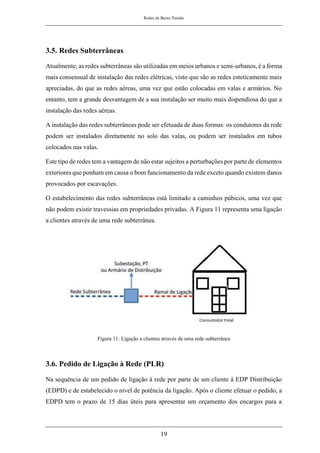 Redes de Baixa Tensão
19
3.5. Redes Subterrâneas
Atualmente, as redes subterrâneas são utilizadas em meios urbanos e semi-urbanos, é a forma
mais consensual de instalação das redes elétricas, visto que são as redes esteticamente mais
apreciadas, do que as redes aéreas, uma vez que estão colocadas em valas e armários. No
entanto, tem a grande desvantagem de a sua instalação ser muito mais dispendiosa do que a
instalação das redes aéreas.
A instalação das redes subterrâneas pode ser efetuada de duas formas: os condutores da rede
podem ser instalados diretamente no solo das valas, ou podem ser instalados em tubos
colocados nas valas.
Este tipo de redes tem a vantagem de não estar sujeitos a perturbações por parte de elementos
exteriores que ponham em causa o bom funcionamento da rede exceto quando existem danos
provocados por escavações.
O estabelecimento das redes subterrâneas está limitado a caminhos púbicos, uma vez que
não podem existir travessias em propriedades privadas. A Figura 11 representa uma ligação
a clientes através de uma rede subterrânea.
Figura 11: Ligação a clientes através de uma rede subterrânea
3.6. Pedido de Ligação à Rede (PLR)
Na sequência de um pedido de ligação à rede por parte de um cliente à EDP Distribuição
(EDPD) e de estabelecido o nível de potência da ligação. Após o cliente efetuar o pedido, a
EDPD tem o prazo de 15 dias úteis para apresentar um orçamento dos encargos para a
 