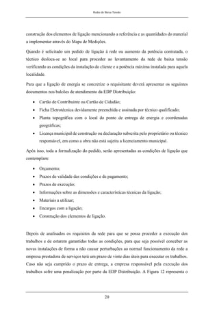 Redes de Baixa Tensão
20
construção dos elementos de ligação mencionando a referência e as quantidades do material
a implementar através do Mapa de Medições.
Quando é solicitado um pedido de ligação à rede ou aumento da potência contratada, o
técnico desloca-se ao local para proceder ao levantamento da rede de baixa tensão
verificando as condições da instalação do cliente e a potência máxima instalada para aquela
localidade.
Para que a ligação de energia se concretize o requisitante deverá apresentar os seguintes
documentos nos balcões de atendimento da EDP Distribuição:
• Cartão de Contribuinte ou Cartão de Cidadão;
• Ficha Eletrotécnica devidamente preenchida e assinada por técnico qualificado;
• Planta topográfica com o local do ponto de entrega de energia e coordenadas
geográficas;
• Licença municipal de construção ou declaração subscrita pelo proprietário ou técnico
responsável, em como a obra não está sujeita a licenciamento municipal.
Após isso, toda a formalização do pedido, serão apresentadas as condições de ligação que
contemplam:
• Orçamento;
• Prazos de validade das condições e de pagamento;
• Prazos de execução;
• Informações sobre as dimensões e características técnicas da ligação;
• Materiais a utilizar;
• Encargos com a ligação;
• Construção dos elementos de ligação.
Depois de analisados os requisitos da rede para que se possa proceder a execução dos
trabalhos e de estarem garantidas todas as condições, para que seja possível conceber as
novas instalações de forma a não causar perturbações ao normal funcionamento da rede a
empresa prestadora de serviços terá um prazo de vinte dias úteis para executar os trabalhos.
Caso não seja cumprido o prazo de entrega, a empresa responsável pela execução dos
trabalhos sofre uma penalização por parte da EDP Distribuição. A Figura 12 representa o
 