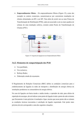 Redes de Baixa Tensão
23
• Empreendimentos Mistos – Os empreendimentos Mistos (Figura 15), como são
exemplo os centros comerciais, caracterizam-se por coexistirem instalações de
clientes alimentadas em BT e em MT. Para além de existir um ou mais Postos de
Transformação de Distribuição (PTD), cada um associado a um ou mais quadros de
colunas de uma instalação coletiva, existem ainda Postos de Transformação de
Clientes (PTC).
Figura 15: Esquema de ligação de um Empreendimento Misto
3.6.2. Elementos de comparticipação dos PLR
• Uso partilhado;
• Uso exclusivo;
• Reforço Redes;
• Elaboração estudo do orçamento.
O Regulamento de Relações Comerciais (RRC) define as condições comerciais para o
estabelecimento de ligações às redes de transporte e distribuição de energia elétrica de
instalações produtoras ou consumidoras de energia elétrica.
No caso de ligações em baixa tensão e média tensão, o operador da rede, para efeitos de
repartição de encargos, deverá indicar como ponto de ligação à rede o ponto da rede existente
que fisicamente é mais próximo à instalação a ligar, mesmo que nesse ponto não se reúnam
as condições técnicas necessárias à satisfação da ligação requisitada. Este ponto mais
próximo deverá corresponder a uma das seguintes situações:
 