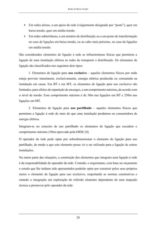 Redes de Baixa Tensão
24
• Em redes aéreas, a um apoio de rede (vulgarmente designado por “poste”), quer em
baixa tensão, quer em média tensão.
• Em redes subterrâneas, a um armário de distribuição ou a um posto de transformação
no caso de ligações em baixa tensão, ou ao cabo mais próximo, no caso de ligações
em média tensão.
São considerados elementos de ligação à rede as infraestruturas físicas que permitem a
ligação de uma instalação elétrica às redes de transporte e distribuição. Os elementos de
ligação são classificados nos seguintes dois tipos:
1. Elementos de ligação para uso exclusivo – aqueles elementos físicos por onde
esteja previsto transitarem, exclusivamente, energia elétrica produzida ou consumida na
instalação em causa. Em BT e em MT, os elementos de ligação para uso exclusivo são
limitados, para efeitos de repartição de encargos, a um comprimento máximo, de acordo com
o nível de tensão. Esse comprimento máximo é de 30m nas ligações em BT e 250m nas
ligações em MT.
2. Elementos de ligação para uso partilhado – aqueles elementos físicos que
permitem a ligação à rede de mais do que uma instalação produtora ou consumidora de
energia elétrica.
Integram-se no conceito de uso partilhado os elementos de ligação que excedem o
comprimento máximo (30m) aprovado pela ERSE [4].
O operador da rede pode optar por sobredimensionar o elemento de ligação para uso
partilhado, de modo a que este elemento possa vir a ser utilizado para a ligação de outras
instalações.
Na maior parte das situações, a construção dos elementos que integram uma ligação à rede
é da responsabilidade do operador da rede. Contudo, o requisitante, com base no orçamento
e estudo que lhe tenham sido apresentados poderão optar por construir pelos seus próprios
meios o elemento de ligação para uso exclusivo, respeitando as normas construtivas e
estando a integração em exploração do referido elemento dependente de uma inspeção
técnica a promover pelo operador da rede.
 