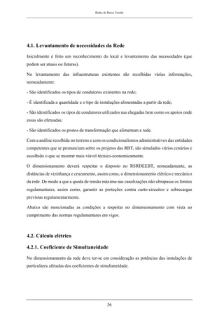 Redes de Baixa Tensão
36
4.1. Levantamento de necessidades da Rede
Inicialmente é feito um reconhecimento do local e levantamento das necessidades (que
podem ser atuais ou futuras).
No levantamento das infraestruturas existentes são recolhidas várias informações,
nomeadamente:
- São identificados os tipos de condutores existentes na rede;
- É identificada a quantidade e o tipo de instalações alimentadas a partir da rede;
- São identificados os tipos de condutores utilizados nas chegadas bem como os apoios onde
essas são efetuadas;
- São identificados os postos de transformação que alimentam a rede.
Com a análise recolhida no terreno e com os condicionalismos administrativos das entidades
competentes que se pronunciam sobre os projetos das RBT, são simulados vários cenários e
escolhido o que se mostrar mais viável técnico-economicamente.
O dimensionamento deverá respeitar o disposto no RSRDEEBT, nomeadamente, as
distâncias de vizinhança e cruzamento, assim como, o dimensionamento elétrico e mecânico
da rede. De modo a que a queda de tensão máxima nas canalizações não ultrapasse os limites
regulamentares, assim como, garantir as proteções contra curto-circuitos e sobrecargas
previstas regulamentarmente.
Abaixo são mencionadas as condições a respeitar no dimensionamento com vista ao
cumprimento das normas regulamentares em vigor.
4.2. Cálculo elétrico
4.2.1. Coeficiente de Simultaneidade
No dimensionamento da rede deve ter-se em consideração as potências das instalações de
particulares afetadas dos coeficientes de simultaneidade.
 