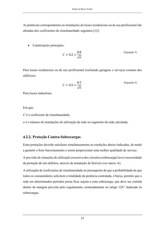Redes de Baixa Tensão
37
As potências correspondentes às instalações de locais residenciais ou de uso profissional são
afetadas dos coeficientes de simultaneidade seguintes [12]:
• Canalizações principais:
𝐶 = 0.2 +
0.8
√𝑛
(Equação 5)
Para locais residenciais ou de uso profissional (incluindo garagens e serviços comuns dos
edifícios).
𝐶 = 0.5 +
0.5
√𝑛
(Equação 6)
Para locais industriais.
Em que:
C é o coeficiente de simultaneidade;
n é o número de instalações de utilização da rede ou segmento da rede calculada;
4.2.2. Proteção Contra-Sobrecargas
Estas proteções deverão satisfazer simultaneamente as condições abaixo indicadas, de modo
a garantir o bom funcionamento e assim proporcionar uma melhor qualidade de serviço.
A previsão de situações de utilização excessiva dos circuitos (sobrecarga) leva à necessidade
da proteção de tais defeitos, através da instalação de fusíveis (ver anexo A).
A utilização de coeficientes de simultaneidade no pressuposto de que a probabilidade de que
todos os consumidores solicitem a totalidade da potência contratada, é baixa, permite que a
rede em determinados períodos possa ficar sujeita a uma sobrecarga, que deve ser contida
dentro da margem prevista pelo regulamento, nomeadamente no artigo 128.º dedicado às
sobrecargas.
 