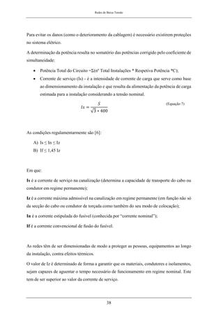 Redes de Baixa Tensão
38
Para evitar os danos (como o deterioramento da cablagem) é necessário existirem proteções
no sistema elétrico.
A determinação da potência resulta no somatório das potências corrigido pelo coeficiente de
simultaneidade:
• Potência Total do Circuito =Σ(nº Total Instalações * Respetiva Potência *C);
• Corrente de serviço (Is) - é a intensidade de corrente de carga que serve como base
ao dimensionamento da instalação e que resulta da alimentação da potência de carga
estimada para a instalação considerando a tensão nominal.
𝐼𝑠 =
𝑆
√3 ∗ 400
(Equação 7)
As condições regulamentarmente são [6]:
A) Is ≤ In ≤ Iz
B) If ≤ 1,45 Iz
Em que:
Is é a corrente de serviço na canalização (determina a capacidade de transporte do cabo ou
condutor em regime permanente);
Iz é a corrente máxima admissível na canalização em regime permanente (em função não só
da secção do cabo ou condutor de torçada como também do seu modo de colocação);
In é a corrente estipulada do fusível (conhecida por “corrente nominal”);
If é a corrente convencional de fusão do fusível.
As redes têm de ser dimensionadas de modo a proteger as pessoas, equipamentos ao longo
da instalação, contra efeitos térmicos.
O valor de Iz é determinado de forma a garantir que os materiais, condutores e isolamentos,
sejam capazes de aguentar o tempo necessário de funcionamento em regime nominal. Este
tem de ser superior ao valor da corrente de serviço.
 