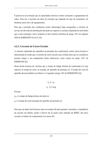 Redes de Baixa Tensão
39
É preciso ter em atenção que as capacidades térmicas variam consoante o agrupamento de
cabos. Para tal, é inserido um fator de correção que depende do tipo de isolamento, da
distância entre eles e do agrupamento.
Para que a proteção dos condutores contra sobrecargas fique assegurado, a corrente de
serviço (Is) da rede de distribuição não pode ser superior à corrente estipulada do fusível(In)
que a está a proteger e deve respeitar os dois critérios referidos do artigo 128.º do capítulo
XIII do RSRDEEBT [6,10,15,16].
4.2.3. Corrente de Curto-Circuito
A corrente estipulada dos aparelhos de proteção das canalizações contra curto-circuitos é
determinada de modo que a corrente de curto-circuito seja cortada antes que os condutores
possam atingir a sua temperatura limite admissível, como consta no artigo 130.º do
RSRDEEBT [6].
Desta forma teremos de verificar que o tempo de fadiga térmica da canalização (tft) seja
superior ao tempo de corte, ou atuação, do aparelho de proteção (ta). O tempo de corte do
aparelho deverá também ser inferior a 5 segundos (artigo 156º do RSRDEEBT) [6].
𝑡𝑎 ≤ 𝑡𝑓𝑡
𝑡𝑎 ≤ 5 𝑠𝑒𝑔
Em que:
𝑡𝑓𝑡 é o tempo de fadiga térmica da rede (s);
𝑡𝑎 é o tempo de corte (atuação) do aparelho de proteção (s).
Para que um dado fusível possa atuar em tempo útil para garantir a proteção, a impedância
do circuito em defeito, desde o fusível até ao ponto mais afastado da RDBT, não deve
exceder os limites de comprimento (ver anexo B).
 