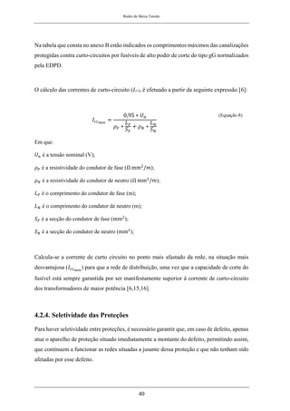 Redes de Baixa Tensão
40
Na tabela que consta no anexo B estão indicados os comprimentos máximos das canalizações
protegidas contra curto-circuitos por fusíveis de alto poder de corte do tipo gG normalizados
pela EDPD.
O cálculo das correntes de curto-circuito (Icc), é efetuado a partir da seguinte expressão [6]:
𝐼𝑐𝑐𝑚𝑖𝑛
=
0,95 ∗ 𝑈𝑛
𝜌𝐹 ∗
𝐿𝐹
𝑆𝐹
+ 𝜌𝑁 ∗
𝐿𝑁
𝑆𝑁
(Equação 8)
Em que:
𝑈𝑛 é a tensão nominal (V);
𝜌𝐹 é a resistividade do condutor de fase (Ω mm2
/𝑚);
𝜌𝑁 é a resistividade do condutor de neutro (Ω mm2
/𝑚);
𝐿𝐹 é o comprimento do condutor de fase (m);
𝐿𝑁 é o comprimento do condutor de neutro (m);
𝑆𝐹 é a secção do condutor de fase (mm2
);
𝑆𝑁 é a secção do condutor de neutro (mm2
);
Calcula-se a corrente de curto circuito no ponto mais afastado da rede, na situação mais
desvantajosa (𝐼𝑐𝑐𝑚𝑖𝑛
) para que a rede de distribuição, uma vez que a capacidade de corte do
fusível está sempre garantida por ser manifestamente superior à corrente de curto-circuito
dos transformadores de maior potência [6,15,16].
4.2.4. Seletividade das Proteções
Para haver seletividade entre proteções, é necessário garantir que, em caso de defeito, apenas
atue o aparelho de proteção situado imediatamente a montante do defeito, permitindo assim,
que continuem a funcionar as redes situadas a jusante dessa proteção e que não tenham sido
afetadas por esse defeito.
 