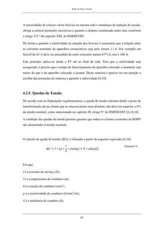 Redes de Baixa Tensão
41
A necessidade de colocar vários fusíveis na mesma rede e mudanças de redução de secção,
obriga a colocar proteções sucessivas e garantir o disparo coordenado entre elas, conforme
o artigo 131.º do capítulo XIII, do RSRDEEBT.
De forma a garantir a seletividade na atuação dos fusíveis é necessário que a relação entre
as correntes nominais de aparelhos consecutivos seja pelo menos 1:1,6. Por exemplo um
fusível de 63 A deve ser precedido de outro com pelo menos 63*1,6, isto é 100 A.
Este princípio aplica-se desde o PT até ao final da rede. Para que a seletividade seja
assegurada, é preciso que o tempo de funcionamento do aparelho colocado a montante seja
maior do que a do aparelho colocado a jusante. Desta maneira é preciso ter em atenção a
escolha das proteções de maneira a garantir a seletividade [6,10].
4.2.5. Quedas de Tensão
De acordo com as disposições regulamentares, a queda de tensão máxima desde o posto de
transformação até ao cliente que se situa no ponto mais distante, não deve ser superior a 8%
da tensão nominal, como mencionado no capítulo III, artigo 9.º do RSRDEEBT [6,10,16].
A condição das quedas de tensão permite garantir que todos os clientes existentes na RDBT
são alimentados à tensão nominal.
O cálculo da queda de tensão (∆𝑈), é efetuado a partir da seguinte expressão [6,16]:
∆𝑈 = 𝐼 ∗ (𝜌 ∗
𝑙
𝑆
∗ cos(𝜑) + 𝑋 ∗ sin(𝜑))
(Equação 9)
Em que:
I é a corrente de serviço (A);
l é o comprimento do condutor (m);
S é a secção do condutor (mm2
);
𝜌 é a resistividade do condutor (Ω mm2
/𝑚);
X é a indutância do condutor (Ω).
 