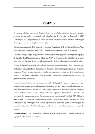 Redes de Baixa Tensão
v
RESUMO
O presente relatório tem como objetivo descrever o trabalho realizado durante o estágio
efetuado na entidade responsável pela distribuição da Energia em Portugal – EDP
Distribuição S.A., enquadrando as várias atividades desenvolvidas no setor da distribuição
da energia, desde a construção à manutenção.
O estágio com duração de 9 meses, teve lugar na Direção de Rede e Clientes Tejo, na Área
Operacional de Portalegre (AOPTG) – Departamento de Obras – Polo de Abrantes.
Durante o estágio surgiu a oportunidade de realizar diversos projetos e acompanhar equipas
de trabalho dos Departamentos de Obras da AOPTG. A maioria dos trabalhos teve como
tema central a distribuição da rede elétrica em redes de Baixa Tensão e Iluminação Pública.
Devido à diversificação das atividades e conceitos aprendidos nesta área, optou-se por
destacar as atividades base, tais como os processos necessários para atingir os objetivos
propostos. Uma vez que todas as atividades são geridas por objetivos, é necessário uma
análise e verificação sistemática aos processos diariamente implementados, de modo a
garantir as metas acordadas.
No presente relatório faz-se um realce aos pedidos de ligação à rede, todo o processo a que
estão sujeitos, o modo como se insere um novo cliente na rede e a apresentação dos encargos.
Será ainda apresentada a análise das várias etapas de execução de remodelação de uma rede
elétrica de Baixa Tensão. Nesse âmbito efetuaram-se projetos de melhoria da qualidade de
serviço, todos eles com recurso a ferramentas de uso na empresa (AutoCad, SIT, DPLAN,
SAP, Excel). Apresenta-se também uma análise à iluminação pública presente na Área
Operacional de Portalegre onde foram apresentadas melhorias para a substituição de
luminárias obsoletas. Por fim serão apresentados todos os trabalhos realizados ao longo do
estágio.
Palavras-chave: EDP Distribuição, Projetos, Redes elétricas Baixa Tensão, Pedidos de
Ligação à rede, Iluminação Pública.
 