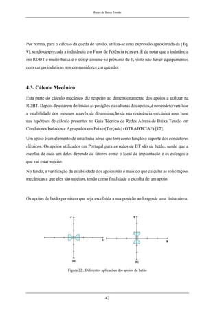 Redes de Baixa Tensão
42
Por norma, para o cálculo da queda de tensão, utiliza-se uma expressão aproximada da (Eq.
9), sendo desprezada a indutância e o Fator de Potência (cos 𝜑). É de notar que a indutância
em RDBT é muito baixa e o cos 𝜑 assume-se próximo de 1, visto não haver equipamentos
com cargas indutivas nos consumidores em questão.
4.3. Cálculo Mecânico
Esta parte do cálculo mecânico diz respeito ao dimensionamento dos apoios a utilizar na
RDBT. Depois de estarem definidas as posições e as alturas dos apoios, é necessário verificar
a estabilidade dos mesmos através da determinação da sua resistência mecânica com base
nas hipóteses de cálculo presentes no Guia Técnico de Redes Aéreas de Baixa Tensão em
Condutores Isolados e Agrupados em Feixe (Torçada) (GTRABTCIAF) [17].
Um apoio é um elemento de uma linha aérea que tem como função o suporte dos condutores
elétricos. Os apoios utilizados em Portugal para as redes de BT são de betão, sendo que a
escolha de cada um deles depende de fatores como o local de implantação e os esforços a
que vai estar sujeito.
No fundo, a verificação da estabilidade dos apoios não é mais do que calcular as solicitações
mecânicas a que eles são sujeitos, tendo como finalidade a escolha de um apoio.
Os apoios de betão permitem que seja escolhida a sua posição ao longo de uma linha aérea.
Figura 22:. Diferentes aplicações dos apoios de betão
 