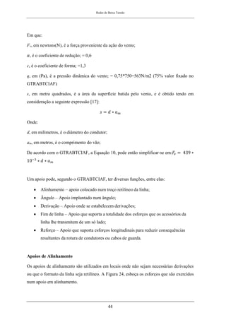 Redes de Baixa Tensão
44
Em que:
Fv, em newtons(N), é a força proveniente da ação do vento;
𝛼, é o coeficiente de redução; = 0,6
c, é o coeficiente de forma; =1,3
q, em (Pa), é a pressão dinâmica do vento; = 0,75*750=563N/m2 (75% valor fixado no
GTRABTCIAF)
s, em metro quadrados, é a área da superfície batida pelo vento, e é obtido tendo em
consideração a seguinte expressão [17]:
𝑠 = 𝑑 ∗ 𝑎𝑚
Onde:
d, em milímetros, é o diâmetro do condutor;
am, em metros, é o comprimento do vão;
De acordo com o GTRABTCIAF, a Equação 10, pode então simplificar-se em:𝐹
𝑣 = 439 ∗
10−3
∗ 𝑑 ∗ 𝑎𝑚
Um apoio pode, segundo o GTRABTCIAF, ter diversas funções, entre elas:
• Alinhamento – apoio colocado num troço retilíneo da linha;
• Ângulo – Apoio implantado num ângulo;
• Derivação – Apoio onde se estabelecem derivações;
• Fim de linha – Apoio que suporta a totalidade dos esforços que os acessórios da
linha lhe transmitem de um só lado;
• Reforço – Apoio que suporta esforços longitudinais para reduzir consequências
resultantes da rotura de condutores ou cabos de guarda.
Apoios de Alinhamento
Os apoios de alinhamento são utilizados em locais onde não sejam necessárias derivações
ou que o formato da linha seja retilíneo. A Figura 24, esboça os esforços que são exercidos
num apoio em alinhamento.
 