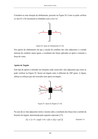 Redes de Baixa Tensão
45
Considere-se uma situação de alinhamento, presente na Figura 24. Como se pode verificar
os vãos S1 e S2 encontram-se alinhados com o eixo xx’.
Figura 24: Apoio de Alinhamento [17,18].
Nos apoios de alinhamento em que a secção do condutor dos vãos adjacentes e a tensão
máxima do condutor sejam iguais, a resultante das forças aplicadas ao apoio é somente a
força do vento.
Apoios de Ângulo
Este tipo de apoios é utilizado em situações onde exista dois vãos adjacentes que como se
pode verificar na Figura 25, fazem um ângulo entre si diferente de 180º graus. A figura,
esboça os esforços que são exercidos num apoio em ângulo.
Figura 25: Apoio de Ângulo [17,18].
No caso de os vãos adjacentes terem o mesmo cabo, a resultante das forças tem o sentido da
bissetriz do ângulo, determinada pela seguinte expressão [17]:
𝐹𝑦 = 2 ∗ 𝑇 ∗ 𝑠𝑒𝑛𝛽 + 𝐹𝑣 ∗ (𝑆1 + 𝑆2) ∗ cos2
𝛽 (Equação 11)
 
