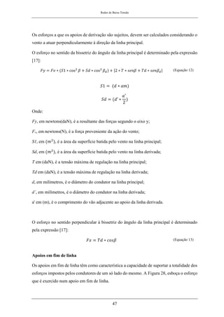 Redes de Baixa Tensão
47
Os esforços a que os apoios de derivação são sujeitos, devem ser calculados considerando o
vento a atuar perpendicularmente à direção da linha principal.
O esforço no sentido da bissetriz do ângulo da linha principal é determinado pela expressão
[17]:
𝐹𝑦 = 𝐹𝑣 ∗ (𝑆1 ∗ cos2
𝛽 + 𝑆𝑑 ∗ cos2
𝛽𝑑) + |2 ∗ 𝑇 ∗ 𝑠𝑒𝑛𝛽 + 𝑇𝑑 ∗ 𝑠𝑒𝑛𝛽𝑑| (Equação 12)
𝑆1 = (𝑑 ∗ 𝑎𝑚)
𝑆𝑑 = (𝑑’ ∗
𝑎′
2
)
Onde:
Fy, em newtons(daN), é a resultante das forças segundo o eixo y;
Fv, em newtons(N), é a força proveniente da ação do vento;
S1, em (𝑚2
), é a área da superfície batida pelo vento na linha principal;
Sd, em (𝑚2
), é a área da superfície batida pelo vento na linha derivada;
T em (daN), é a tensão máxima de regulação na linha principal;
Td em (daN), é a tensão máxima de regulação na linha derivada;
d, em milímetros, é o diâmetro do condutor na linha principal;
d’, em milímetros, é o diâmetro do condutor na linha derivada;
a' em (m), é o comprimento do vão adjacente ao apoio da linha derivada.
O esforço no sentido perpendicular à bissetriz do ângulo da linha principal é determinado
pela expressão [17]:
𝐹𝑥 = 𝑇𝑑 ∗ 𝑐𝑜𝑠𝛽 (Equação 13)
Apoios em fim de linha
Os apoios em fim de linha têm como característica a capacidade de suportar a totalidade dos
esforços impostos pelos condutores de um só lado do mesmo. A Figura 28, esboça o esforço
que é exercido num apoio em fim de linha.
 