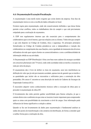 Redes de Baixa Tensão
49
4.4. Orçamentação/Execução/Fiscalização
A orçamentação é uma tarefa muito exigente que existe dentro da empresa. Esta fase da
orçamentação inicia-se com a recolha de dados efetuados no local.
Existem regras para orçamentação, onde são exaustivamente definidas e que dessa forma
permite evitar conflitos, todos os trabalhadores têm de cumprir o que está previamente
estipulado para a realização de orçamentos.
A EDP tem regulamentos internos que são essenciais para o comportamento dos
colaboradores quer a nível interno, quer nas relações com os clientes. Todos têm que cumprir
o que está disposto no Código de Conduta, ética e segurança. Os principais princípios
formalizados no Código de Conduta prendem-se com a independência e isenção dos
colaboradores no cumprimento das suas funções, com a igualdade de tratamento dos diversos
utilizadores da rede quer sejam clientes ou comercializadores e com a confidencialidade da
informação obtida na sua atividade.
A Orçamentação na EDP Distribuição é feita com base num caderno de encargos acordado
em concursos plurianuais (até 7/8 anos), onde estão acordadas todas as tarefas a executar na
rede por série de preços.
O orçamentista não é livre de definir os itens do orçamento, nem tem interferência na
definição do valor que já está previamente acordado, apenas tem de garantir que as tarefas e
as quantidades que incluir são as necessárias e suficientes para a construção da obra
pretendida. (No anexo C encontra-se uma descrição de tarefa do Caderno de Encargos da
Empreitada Contínua (EC))
É necessário adquirir vastos conhecimentos técnicos sobre a execução de obras para se
proceder à orçamentação de obras BT.
O levantamento das redes permite ganhar sensibilidade para futuras soluções, já que o
contato direto com o ambiente em que estas se inserem é muito importante para compreender
quais as zonas com possibilidade de crescimento a nível de cargas. Esta informação pode
influenciar de forma significativa a solução a adotar.
Quando se faz um levantamento de dados para orçamentação é fundamental analisar as
saídas dos postos de transformação e dos armários de distribuição, de forma a entender qual
a melhor forma para a realização da obra.
 