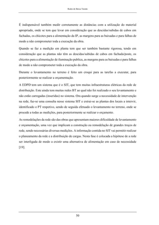 Redes de Baixa Tensão
50
É indispensável também medir corretamente as distâncias com a utilização do material
apropriado, onde se tem que levar em consideração que as descidas/subidas de cabos em
fachadas, os chicotes para a alimentação da IP, as margens para as baixadas e para falhas de
modo a não comprometer toda a execução da obra.
Quando se faz a medição em planta tem que ser também bastante rigorosa, tendo em
consideração que as plantas não têm as descidas/subidas de cabos em fachada/poste, os
chicotes para a alimentação de iluminação publica, as margens para as baixadas e para falhas
de modo a não comprometer toda a execução da obra.
Durante o levantamento no terreno é feito um croqui para as tarefas a executar, para
posteriormente se realizar a orçamentação.
A EDPD tem um sistema que é o SIT, que tem muitas infraestruturas elétricas da rede de
distribuição. Este ainda tem muitas redes BT ao qual não foi realizado o seu levantamento e
não estão carregadas (inseridas) no sistema. Ora quando surge a necessidade de intervenção
na rede, faz-se uma consulta nesse sistema SIT e extrai-se as plantas dos locais a intervir,
identificado o PT respetivo, sendo de seguida efetuado o levantamento no terreno, onde se
procede a todas as medições, para posteriormente se realizar o orçamento.
As remodelações da rede são das obras que apresentam maiores dificuldade de levantamento
e orçamentação, uma vez que implicam a construção ou remodelação de grandes troços de
rede, sendo necessárias diversas medições. A informação contida no SIT vai permitir realizar
o planeamento da rede e a distribuição de cargas. Nesta fase é colocada a hipótese de a rede
ser interligada de modo a existir uma alternativa de alimentação em caso de necessidade
[19].
 