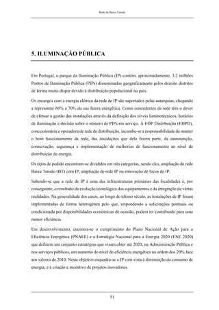 Rede de Baixa Tensão
51
5. ILUMINAÇÃO PÚBLICA
Em Portugal, o parque da Iluminação Pública (IP) contém, aproximadamente, 3,2 milhões
Pontos de Iluminação Pública (PIPs) disseminados geograficamente pelos dezoito distritos
de forma muito díspar devido à distribuição populacional no país.
Os encargos com a energia elétrica da rede de IP são suportados pelas autarquias, chegando
a representar 60% a 70% da sua fatura energética. Como concedentes da rede têm o dever
de efetuar a gestão das instalações através da definição dos níveis luminotécnicos, horários
de iluminação e decisão sobre o número de PIPs em serviço. À EDP Distribuição (EDPD),
concessionária e operadora de rede de distribuição, incumbe-se a responsabilidade de manter
o bom funcionamento da rede, das instalações que dela fazem parte, da manutenção,
conservação, segurança e implementação de melhorias de funcionamento ao nível da
distribuição de energia.
Os tipos de pedido encontram-se divididos em três categorias, sendo eles, ampliação de rede
Baixa Tensão (BT) com IP, ampliação de rede IP ou renovação de focos de IP.
Sabendo-se que a rede de IP é uma das infraestruturas primárias das localidades é, por
conseguinte, o resultado da evolução tecnológica dos equipamentos e da integração de várias
realidades. Na generalidade dos casos, ao longo do último século, as instalações de IP foram
implementadas de forma heterogénea pelo que, respondendo a solicitações pontuais ou
condicionada por disponibilidades económicas de ocasião, podem ter contribuído para uma
menor eficiência.
Em desenvolvimento, encontra-se o cumprimento do Plano Nacional de Ação para a
Eficiência Energética (PNAEE) e a Estratégia Nacional para a Energia 2020 (ENE 2020)
que definem um conjunto estratégias que visam obter até 2020, na Administração Pública e
nos serviços públicos, um aumento do nível de eficiência energética na ordem dos 20% face
aos valores de 2010. Neste objetivo enquadra-se a IP com vista à diminuição do consumo de
energia, e à criação e incentivo de projetos inovadores.
 