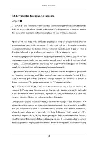 Redes de Baixa Tensão
54
5.2. Ferramentas de atualização e consulta
GeoAct IP
O GeoAct IP é uma ferramenta concebida para o levantamento georreferenciado de toda rede
de IP que se encontra sobre o contrato de concessão. Este levantamento ocorreu nos últimos
dois anos, sendo atualmente dado como concluído em todo o território nacional.
Apesar de ter sido dado como concluído, encontrei ao longo do estágio muitos erros no
levantamento de redes de IP, em muitos PT’s não existe rede de IP levantada, em muitos
locais as luminárias não existiam ou não estavam no sítio correto, além de que por vezes a
descrição da luminária que atualmente se encontrava no local não estava correta.
A sua utilização pressupõe a instalação da aplicação em terminais Android, que por sua vez
estabelecem conectividade com um servidor central através da rede de internet móvel
(Figura 31). A consulta, extração e edição de PIPs já georreferenciados pode ser efetuada
através de uma plataforma online como explicado oportunamente.
O princípio de funcionamento da aplicação é bastante simples. O operador, garantindo
previamente a existência de sinal 3G no terminal, após entrar na aplicação GeoAct IP deve
fazer a pesquisa (por distrito, concelho e código numérico da instalação) e efetuar o
descarregamento do PT a que pertencem os novos PIPs a georreferenciar.
Após fazer download do PT, o utilizador deve verificar se este já contém circuitos de
comando de IP associados. Caso não os tenha deve proceder à sua caracterização, indicando
o tipo de comando (célula fotoelétrica, regulador de fluxo, telecomando) e o valor das
correntes e tensões elétricas em cada uma das fases do circuito.
Caracterizado o circuito de comando da IP, o utilizador deve dirigir-se para próximo do PIP
a georreferenciar e carregar um novo ponto. Automaticamente, abre-se um novo separador
pelo qual se deve caracterizar o PIP quanto ao tipo de luminária (rural fechada, rural aberta,
urbano fechada, urbano aberto, especial), tecnologia da lâmpada (sódio, mercúrio, LED),
potência da lâmpada (50, 70, 100W), tipo de apoio (poste de betão, coluna metálica, fachada,
postalete, tipo jardim), número de braços do apoio e em caso de redes áreas indicar o número
de vãos adjacentes. Sempre que se considere útil devem ser incorporadas notas (observações)
 