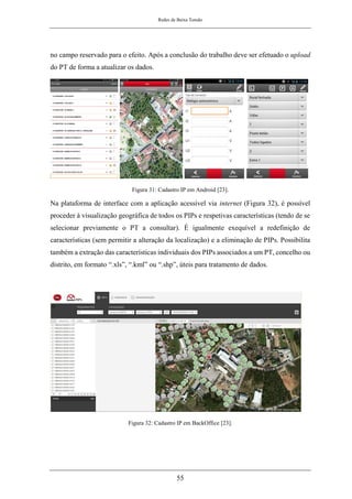 Redes de Baixa Tensão
55
no campo reservado para o efeito. Após a conclusão do trabalho deve ser efetuado o upload
do PT de forma a atualizar os dados.
Figura 31: Cadastro IP em Android [23].
Na plataforma de interface com a aplicação acessível via internet (Figura 32), é possível
proceder à visualização geográfica de todos os PIPs e respetivas características (tendo de se
selecionar previamente o PT a consultar). É igualmente exequível a redefinição de
características (sem permitir a alteração da localização) e a eliminação de PIPs. Possibilita
também a extração das características individuais dos PIPs associados a um PT, concelho ou
distrito, em formato “.xls”, “.kml” ou “.shp”, úteis para tratamento de dados.
Figura 32: Cadastro IP em BackOffice [23].
 