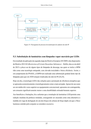 Redes de Baixa Tensão
57
Figura 33: Fluxograma do processo de atualização do cadastro da rede IP
5.3. Substituição de luminárias com lâmpadas vapor mercúrio por LEDs
Em resultado da aplicação da segunda etapa da Diretiva Europeia 245/2009 e das disposições
da Diretiva 2011/65 (Restriction of Certain Hazardous Substances – RoHs), deu-se em abril
de 2015 o phase-out de alguns tipos de lâmpadas de descarga, nas quais se inclui o HPM
tida como uma tecnologia antiquada, com elevada toxicidade e baixa eficiência. Assim, e
em cumprimento do PNAEE, a EDPD tem realizado uma substituição gradual deste tipo de
lâmpadas para que em 2020 estejam irradicadas da rede de IP [24,25].
Hoje em dia, a tecnologia LED é das soluções para a promoção de eficiência energética que
se apresenta economicamente e tecnologicamente como a mais arrojada. Apesar do seu custo
ser em média três vezes superior ao equipamento convencional, apresenta em contrapartida,
um consumo significativamente menor e uma durabilidade estimada bastante superior.
Aos benefícios e limitações, há a salientar que a instalação de luminárias LED permite uma
redução imediata da potência instalada, conseguindo ser encarada como uma alternativa à
medida em voga de desligação de um dos braços de colunas de braço duplo em que o fluxo
luminoso emitido pelo conjunto se considere excessivo.
 