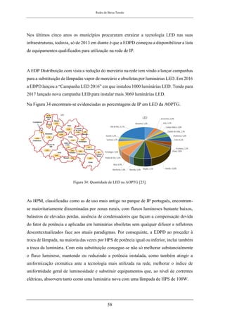 Redes de Baixa Tensão
58
Nos últimos cinco anos os municípios procuraram enraizar a tecnologia LED nas suas
infraestruturas, todavia, só de 2013 em diante é que a EDPD começou a disponibilizar a lista
de equipamentos qualificados para utilização na rede de IP.
A EDP Distribuição com vista a redução do mercúrio na rede tem vindo a lançar campanhas
para a substituição de lâmpadas vapor de mercúrio e obsoletas por luminárias LED. Em 2016
a EDPD lançou a “Campanha LED 2016” em que instalou 1000 luminárias LED. Tendo para
2017 lançado nova campanha LED para instalar mais 3069 luminárias LED.
Na Figura 34 encontram-se evidenciadas as percentagens de IP em LED da AOPTG.
Figura 34: Quantidade de LED na AOPTG [23].
As HPM, classificadas como as de uso mais antigo no parque de IP português, encontram-
se maioritariamente disseminadas por zonas rurais, com fluxos luminosos bastante baixos,
balastros de elevadas perdas, ausência de condensadores que façam a compensação devida
do fator de potência e aplicadas em luminárias obsoletas sem qualquer difusor e refletores
descontextualizados face aos atuais paradigmas. Por conseguinte, a EDPD ao proceder à
troca de lâmpada, na maioria das vezes por HPS de potência igual ou inferior, inclui também
a troca da luminária. Com esta substituição consegue-se não só melhorar substancialmente
o fluxo luminoso, mantendo ou reduzindo a potência instalada, como também atingir a
uniformização cromática ante a tecnologia mais utilizada na rede, melhorar o índice de
uniformidade geral de luminosidade e substituir equipamentos que, ao nível de correntes
elétricas, absorvem tanto como uma luminária nova com uma lâmpada de HPS de 100W.
 